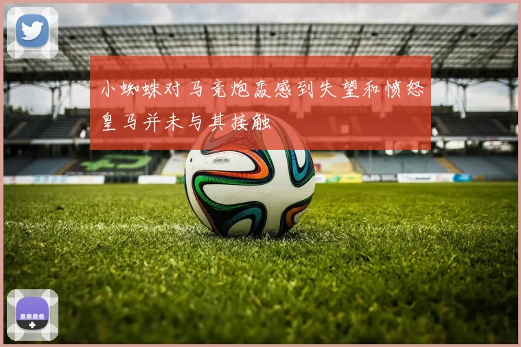 小蜘蛛对马竞炮轰感到失望和愤怒皇马并未与其接触