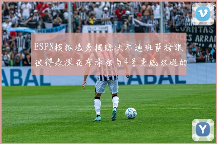 ESPN模拟选秀揭晓状元迪班萨榜眼彼得森探花布泽尔与4号秀威尔逊的精彩表现
