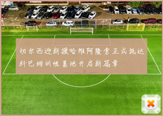 切尔西迎新援哈维阿隆索正式抵达科巴姆训练基地开启新篇章