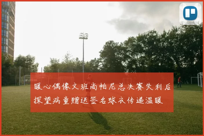 暖心偶像文班尚帕尼总决赛失利后探望病童赠送签名球衣传递温暖